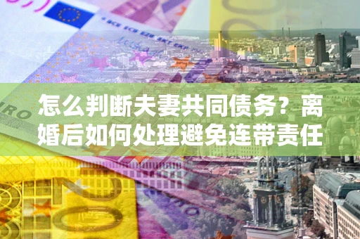 北京怎么判断夫妻共同债务？离婚后如何处理避免连带责任？